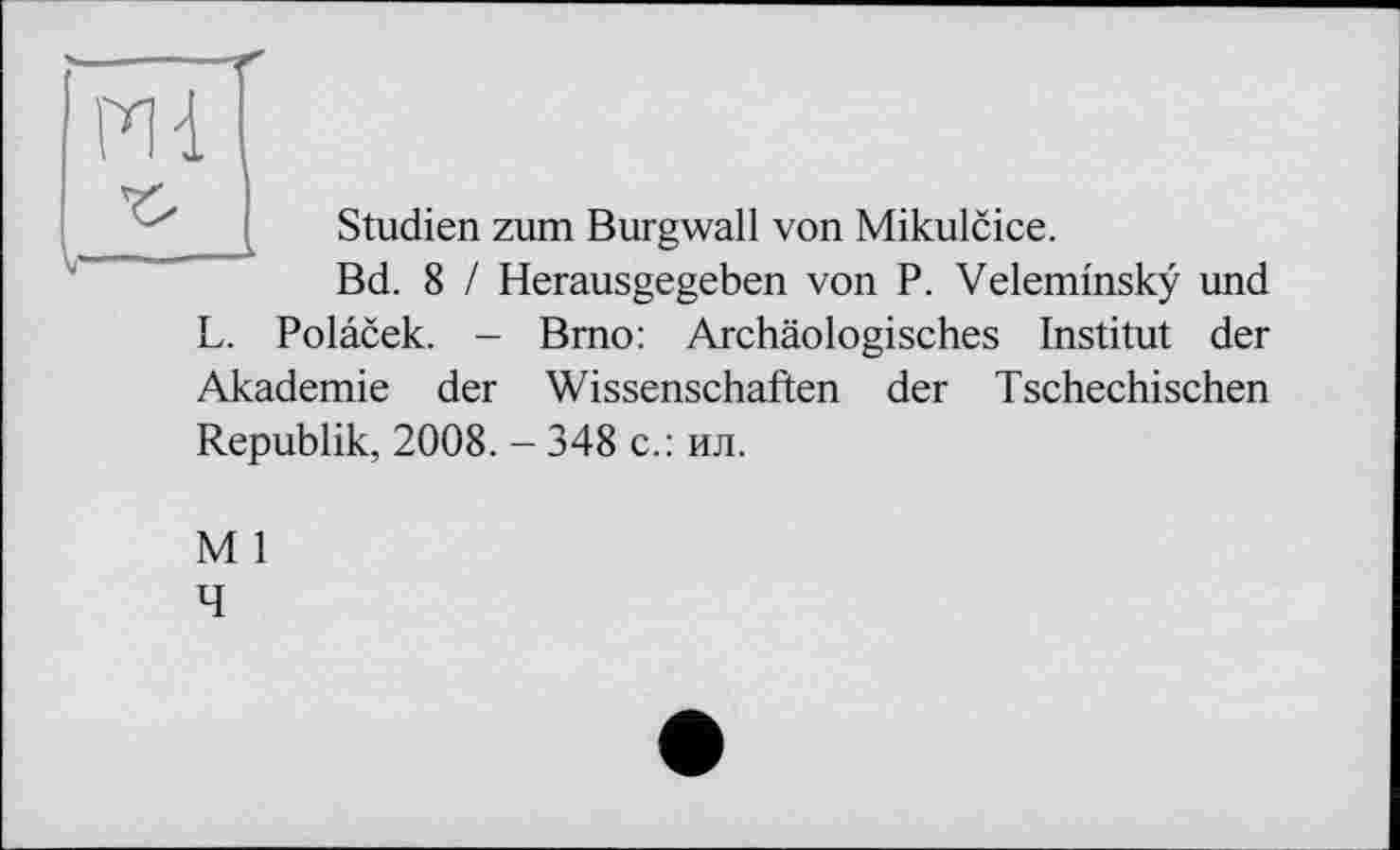 ﻿PH
Studien zum Burgwall von Mikulcice.
Bd. 8 / Herausgegeben von P. Veleminsky und L. Polacek. - Brno: Archäologisches Institut der Akademie der Wissenschaften der Tschechischen Republik, 2008. - 348 с.: ил.
M 1
4